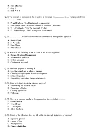 B. Neo- Classical
C. Only A
D. Both A & B
Q.32. The concept of management by objectives is presented by .................. in….. year presented from
……………….book.
E. Peter Drucker, 1954, Practices of Management
F. Elton Mayo, 1945, The Social Problem of Industrial Civilization
G. T. N. Whitehead, 1938, The Industrial Worker
H. F. J. Roethlisberger, 1942, Management & the moral
Q. 33. ………………is known as the father of administrative management approach.
A. Henry Fayol
B. F. W. Taylor
C. Elton Mayo
D. Peter Drucker
Q. 34. Which of the following is not included in the modern approach?
A. Human Relationship approach
B. Mathematical approach
C. System approach
D. Contingency approach
Q. 35. The basic purpose of planning is ............
A. Meeting objectives in a timely manner
B. Choosing the right option from several options
C. Selling the product
D. Establishing correlations between individuals
Q. 36. What is the final step in the planning process?
A. Determining the order of actions
B. Preparation of budget
C. Creating applications
D. Follow-up
Q. 37. Short term planning can be in the organization for a period of ..............
E. 6 to 12 months
F. 10 to 12 years
G. 12 to 24 years
H. All of the above
Q. 38. Which of the following does not fall within the internal limitations of planning?
A. Expensive process
B. a waste of time
C. Wrong forecast
D. Changes in the law
 