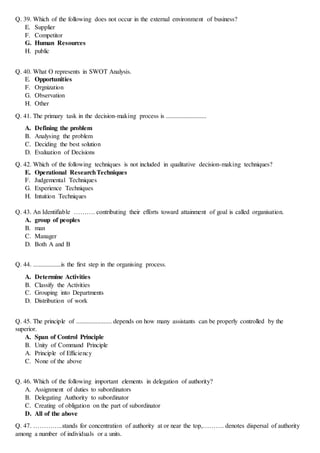 Q. 39. Which of the following does not occur in the external environment of business?
E. Supplier
F. Competitor
G. Human Resources
H. public
Q. 40. What O represents in SWOT Analysis.
E. Opportunities
F. Orgnization
G. Observation
H. Other
Q. 41. The primary task in the decision-making process is .........................
A. Defining the problem
B. Analysing the problem
C. Deciding the best solution
D. Evaluation of Decisions
Q. 42. Which of the following techniques is not included in qualitative decision-making techniques?
E. Operational ResearchTechniques
F. Judgemental Techniques
G. Experience Techniques
H. Intuition Techniques
Q. 43. An Identifiable ………. contributing their efforts toward attainment of goal is called organisation.
A. group of peoples
B. man
C. Manager
D. Both A and B
Q. 44. .......................is the first step in the organising process.
A. Determine Activities
B. Classify the Activities
C. Grouping into Departments
D. Distribution of work
Q. 45. The principle of ...................... depends on how many assistants can be properly controlled by the
superior.
A. Span of Control Principle
B. Unity of Command Principle
A. Principle of Efficiency
C. None of the above
Q. 46. Which of the following important elements in delegation of authority?
A. Assignment of duties to subordinators
B. Delegating Authority to subordinator
C. Creating of obligation on the part of subordinator
D. All of the above
Q. 47. …………..stands for concentration of authority at or near the top,………. denotes dispersal of authority
among a number of individuals or a units.
 