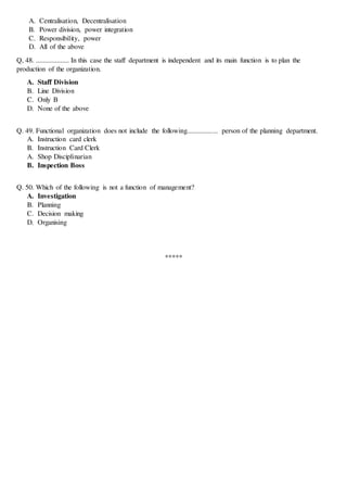 A. Centralisation, Decentralisation
B. Power division, power integration
C. Responsibility, power
D. All of the above
Q, 48. ................... In this case the staff department is independent and its main function is to plan the
production of the organization.
A. Staff Division
B. Line Division
C. Only B
D. None of the above
Q. 49. Functional organization does not include the following....................... person of the planning department.
A. Instruction card clerk
B. Instruction Card Clerk
A. Shop Disciplinarian
B. Inspection Boss
Q. 50. Which of the following is not a function of management?
A. Investigation
B. Planning
C. Decision making
D. Organising
*****
 