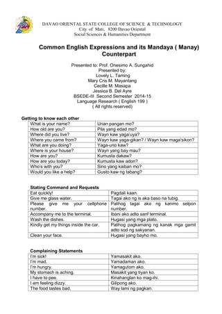 DAVAO ORIENTAL STATE COLLEGE OF SCIENCE & TECHNOLOGY
City of Mati, 8200 Davao Oriental
Social Sciences & Humanities Department
Common English Expressions and its Mandaya ( Manay)
Counterpart
Presented to: Prof. Onesimo A. Sungahid
Presented by:
Lovely L. Taming
Mary Cris M. Mayantang
Cecille M. Masapa
Jessica B. Del Ayre
BSEDE-III Second Semester 2014-15
Language Research ( English 199 )
( All rights reserved)
Getting to know each other
What is your name? Unan pangan mo?
How old are you? Pila yang edad mo?
Where did you live? Wayn kaw yaga’uya?
Where you came from? Wayn kaw yaga-gikan? / Wayn kaw maga’sikon?
What are you doing? Yaga-uno kaw?
Where is your house? Wayn yang bay mau?
How are you? Kumusta dakaw?
How are you today? Kumusta kaw adon?
Who’s with you? Sino yang kaiban mo?
Would you like a help? Gusto kaw ng tabang?
Stating Command and Requests
Eat quickly! Pagdali kaan.
Give me glass water. Tagai ako ng is aka baso na tubig.
Please give me your cellphone
number.
Palihog tagai ako ng kanmo selpon
number.
Accompany me to the terminal. Ibani ako adto sanf terminal.
Wash the dishes. Hugasi yang mga plato.
Kindly get my things inside the car. Palihog pagkamang ng kanak mga gamit
adto sod ng sakyanan.
Clean your face. Hugasi yang bayho mo.
Complaining Statements
I’m sick! Yamasakit ako.
I’m mad. Yamadaman ako.
I’m hungry. Yamagutom ako.
My stomach is aching. Masakit yang tiyan ko.
I have to pee. Kinahanglan ko mag-ihi.
I am feeling dizzy. Gilipong ako.
The food tastes bad. Way lami ng pagkan.
 