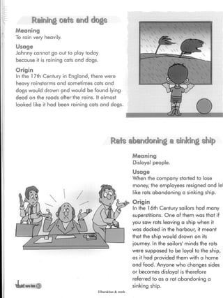 Raining cafe and dogs
Meaning
To rain very heavily.
Usage
Johnny cannot go out to play today
because it is raining cats and dogs.
Origin
In the 17th Century in England, there were
heavy rainstorms and sometimes cats and
dogs would drown and would be found lying
dead on the roads after the rains. It almost
looked like it had been raining cats and dogs.
Rate abandoning a sinking ship
Meaning
Disloyal people.
Usage
When the company started to lose
money, the employees resigned and lei
like rats abandoning a sinking ship.
Origin
In the 16th Century sailors had many
superstitions. One of them was that if
you saw rats leaving a ship when it
was docked in the harbour, it meant
that the ship would drown on its
journey. In the sailors' minds the rats
were supposed to be loyal to the ship,
as it had provided them with a home
and food. Anyone who changes sides
or becomes disloyal is therefore
referred to as a rat abandoning a
sinking ship.
Elbarskhan & mmh
 