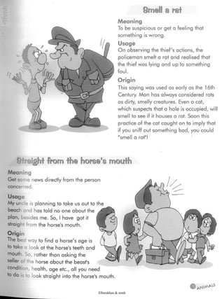 Smell a rat
Meaning
To be suspicious or get a feeling that
something is wrong.
Usage
On observing the thief's actions, the
policeman smelt a rat and realised that
the thief was lying and up to something
foul.
Origin
This saying was used as early as the 16th
Century. Man has always considered rats
as dirty, smelly creatures. Even a cat,
which suspects that a hole is occupied, wil
smell to see if it houses a rat. Soon this
practice of the cat caught on to imply that
if you sniff out something bad, you could
"smell a rat"!
¿Straight from fh@ mouth
Meaning
Get some news directly from the person
concerned.
Usage
My uncle is planning to take us out to the
beach and has told no one about the
plan, besides me. So, I have got it
straight from the horse's mouth.
Origin
The best way to find a horse's age is
to take a look at the horse'steeth and
mouth. So, rather than asking the
seller of the horse about the beast's
condition, health, age etc., all you need
to do is to look straight into the horse's mouth.
Elbarskhan & mmh
 