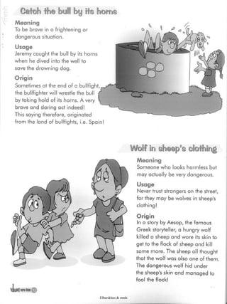 bullfight
Catch the bul! by its horns
Meaning
To be brave in a frightening or
dangerous situation.
Usage
Jeremy caught the bull by its horns
when he dived into the well to
save the drowning dog.
Origin
Sometimes at the end of a
the bullfighter will wrestle the bull
by taking hold of its horns. A very
brave and daring act indeed!
This saying therefore, originated
from the land of bullfights, i.e. Spain!
©
Wolf in sheep's clothing
Meaning
Someone who looks harmless but
may actually be very dangerous.
Usage
Never trust strangers on the street,
for they may be wolves in sheep's
clothing!
Origin
In a story by Aesop, the famous
Greek storyteller, a hungry wolf
killed a sheep and wore its skin to
get to the flock of sheep and kill
some more. The sheep all thought
that the wolf was also one of them.
The dangerous wolf hid under
the sheep's skin and managed to
fool the flock!
Elbarskhan & mmh
 