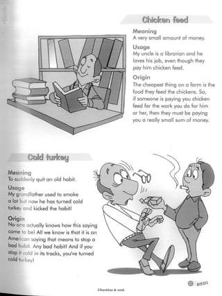i
i
Chistera feadl
Meaning
A very small amount of money.
Usage
My uncle is a librarian and he
loves his job, even though they
pay him chicken feed.
Origin
The cheapest thing on a farm is the
food they feed the chickens. So,
if someone is paying you chicken
feed for the work you do for him
or her, then they must be paying
you a really small sum of money.
Coldturkey
Meaning
To suddenly quit an old habit.
Usage
My grandfather used to smoke
a lot but now he has turned cold
turkey and kicked the habit!
HHp
No one actually knows how this saying
came to be! All we know is that it is an
American saying that means to stop a
bad habit. Any bad habit! And if you
stop it cold in its tracks, you've turned
cold turkey!
Elbarskhan & mmh
 
