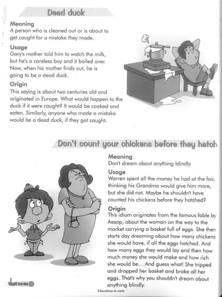 Dead cluck
Meaning
A person who is cleaned out or is about to
get caught for a mistake they made.
Usage
Gary's mother told him to watch the milk,
but he's a careless boy and it boiled over.
Now, when his mother finds out, he is
going to be a dead duck.
Origin
This saying is about two centuries old and
originated in Europe. What would happen
duck if it were caught? It would be cooked
eaten. Similarly, anyone who made a mistake
would be a dead duck, if they got caught.
*Usuralum
Don't count your chickens before they hafch |
Meaning
Don't dream about anything blindly.
Usage
Warren spent all the money he had at the fair,
thinking his Grandma would give him more,
but she did not. Maybe he shouldn't have
counted his chickens before they hatched?
Origin
This idiom originates from the famous fable by
Aesop, about the woman on the way to the
market carrying a basket full of eggs. She then
starts day dreaming about how many chickens
she would have, if all the eggs hatched. And
how many eggs they would lay and then how
much money she would make and how rich
she would be... And guess what! She tripped
and dropped her basket and broke all her
eggs. That's why you shouldn't dream about
anything blindly.
Elbarskhan & mmh
 