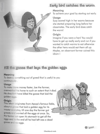 Early bird catehes the worm
Meaning
To achieve your goal by starting out early.
Usage
Suzy scored high in her exams because
she started preparing long before her
classmates- The early bird does catch
the worm!
Origin
Imagine if you were a hen! You would
have to get up really early and run if you
wanted to catch worms to eat otherwise
the other hens would eat them all up.
Maybe, an observant farmer coined this
idiom !
Kill# igoose that laysthe¿olden eggs
Meaning
To destroy something out of greed that is usefulto you
continuously .
Usage
To make more money faster, Joe the farmer,
overworked his horse to such an extent that it
He shouldn't have killed the goose that laid the
golden eggs.
Origin
This idiom originates from Aesop's famous fable
about a goose that laid a golden egg for its
master everyday, till one day the farmer got
greedy and wanted all the eggs at once. So,
the farme cut open it's stomach to get all the
e9gs and in the end all he had left was a dead
goose anc no eggs.
Elbarskhan & mmh
 