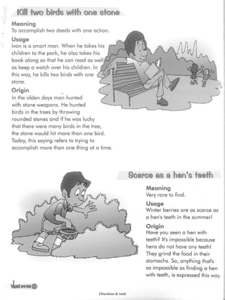 Kill two birds with one stone
Meaning
To accomplish two deeds with one action.
Usage
Ivan is a smart man. When he takes his
children to the park, he also takes his
book along so that he can read as
as keep a watch over his children. In
this way, he kills two birds with one
stone.
Origin
In the olden days man hunted
with stone weapons. He hunted
birds in the trees by throwing
rounded stones and if he was lucky
that there were many birds in the tree,
the stone would hit more than one bird.
Today, this saying refers to trying to
accomplish more than one thing at a time.
vLs
Oearce m a hen's teeth
Meaning
Very rare to find.
Usage
Winter berries are as scarce as
a hen's teeth in the summer!
Origin
Have you seen a hen with
teeth? It's impossible because
hens do not have any teeth!
They grind the food in their
stomachs. So, anything that's
as impossible as finding a hen
with teeth, is expressed this way.
Elbarskhan & mmh
 