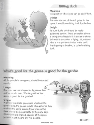 Sifting duck
Meaning
In a position where one can be easily hurt.
Usage
The deer ran out of the tall grass. In the
open, it was like a sitting duck for the lion.
Origin
To hunt ducks one has to be really
quiet and patient. Then, one takes aim at
a sitting duck because it is easier to shoot
at it than a duck that is flying. So, anyone
who is in a position similar to the duck
that is going to be shot, is called a sitting
duck.
Wl)ill'sgood for the goose is good for the garwfep
Meaning
All the people in one group should be treated
equally.
Usage
If wo nen are not allowed to fly planes then
neither should men. What's good for the
goose is good for the gander!
Origin
A gander is a male goose and whatever the
gander gets, the goose should also get since they
are both the same specie. It just means that
there should be no partiality. In the early days
this could have implied equality of the sexes,
but now it just means any two people.
Elbarskhan & mmh
 