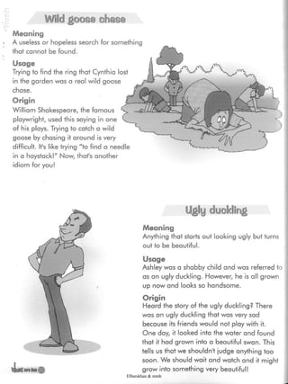 Wild goose chase
Meaning
- A useless or hopeless search for something
that cannot be found.
Usage
Trying to find the ring that Cynthia lost
in the garden was a real wild goose
chase.
Origin
William Shakespeare, the famous
playwright, used this saying in one
of his plays. Trying to catch a wild
goose by chasing it around is very
difficult. It's like trying "to find a needle
in a haystack!" Now, thafs another
idiom for you!
Ugly cfluskiing
Meaning
Anything that starts out looking ugly but turns
out to be beautiful.
Usage
Ashley was a shabby child and was referred to
as an ugly duckling. However, he is all grown
up now and looks so handsome.
Origin
Heard the story of the ugly duckling? There
was an ugly duckling that was very sad
because its friends would not play with it.
One day, it looked into the water and found
that it had grown into a beautiful swan. This
tells us that we shouldn't judge anything too
soon. We should wait and watch and it might
grow into something very beautiful!
Elbarskhan & mmh
 