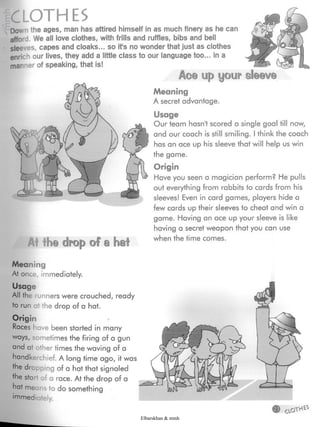 ® Opÿ
Meaning
At once, immediately.
Usage
All the runners were crouched, ready
to run at the drop of a hat.
Origin
Races have been started in many
ways, sometimes the firing of a gun
and at other times the waving of a
handkerchief. A long time ago, it was
Hie drcoping of a hat that signaled
ÿhe start of a race. At the drop of a
hat me ns to do something
'ÿmediately.
Meaning
A secret advantage.
At the drop of a hat
Usage
Our team hasn't scored a single goal till now,
and our coach is still smiling. I think the coach
has an ace up his sleeve that will help us win
the game.
Origin
Have you seen a magician perform? He pulls
out everything from rabbits to cards from his
sleeves! Even in card games, players hide a
few cards up their sleeves to cheat and win a
game. Having an ace up your sleeve is like
having a secret weapon that you can use
when the time comes.
CLOTHES
Down the ages, man has attired himself in as much finery as he can
afford. We all love clothes, with frills and ruffles, bibs and bell
sleeves, capes and cloaks... so ifs no wonder that just as clothes
enrich our lives, they add a little class to our language too... in a
man ner of speaking, that is!
Ac© up your sleeve
Elbarskhan & mmh
 
