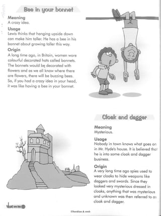 Bee in your bonnet
Meaning
A crazy idea.
Usage
Lewis thinks that hanging upside down
can make him taller. He has a bee in his
bonnet about growing taller this way.
Origin
A long time ago, in Britain, women wore
colourful decorated hats called bonnets.
The bonnets would be decorated with
flowers and as we all know where there
are flowers, there will be buzzing bees.
So, if you had a crazy idea in your head,
it was like having a bee in your bonnet.
Cloak and dagger
Meaning
Mysterious.
Usage
Nobody in town knows what goes on
in Mr. Hyde's house. It is believed that
he is into some cloak and dagger
business.
4*'
Origin
A very long time ago spies used to
wear cloaks to hide weapons like
daggers and swords. Since they
looked very mysterious dressed in
cloaks, anything that was mysterious
and unknown was then referred to as
cloak and dagger.
Elbarskhan & mmh
 