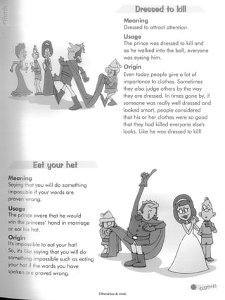 Dressed to kill
Meaning
Dressed to attract attention.
Usage
The prince was dressed to kill and
as he walked into the ball, everyone
was eyeing him.
Origin
Even today people give a lot of
importance to clothes. Sometimes
they also judge others by the way
they are dressed. In times gone by, if
someone was really well dressed and
looked smart, people considered
that his or her clothes were so good
that they had killed everyone else's
looks. Like he was dressed to kill!
Eat your hat
Meaning
Saying that you will do something
impossible if your words are
proven wrong.
Usage
The prince swore that hewould
win the princess' hand in marriage
or eat his hat.
Origin
It's impossible to eat your hat!
So, it's ikesaying that you will do
something impossible such as eating
your he if the words you have
spoken are proved wrong.
Y
Elbarskhan & mmh
 