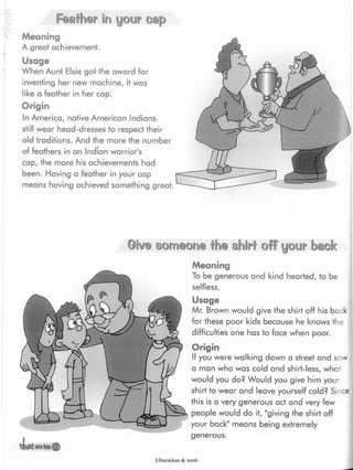 Feather in your cap
Meaning
A great achievement.
Usage
When Aunt Elsie got the award for
inventing her new machine, it was
like a feather in her cap.
Origin
In America, native American Indians
still wear head-dresses to respect their
old traditions. And the more the number
of feathers in an Indian warrior's
cap, the more his achievements had
been. Having a feather in your cap
means having achieved something great.
©iv@ someone the shirt off your bmk
Meaning
To be generous and kind hearted, to be
selfless.
Usage
Mr. Brown would give the shirt off his back
for these poor kids because he knows the
difficulties one has to face when poor.
Origin
If you were walking down a street and saw
a man who was cold and shirt-less, what
would you do? Would you give him your
shirt to wear and leave yourself cold? Since
this is a very generous act and very few
people would do it, "giving the shirt off
your back" means being extremely
generous.
Elbarskhan & mmh
 