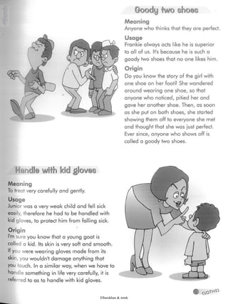 Goody two shoes
Meaning
Anyone who thinks that they are perfect.
Usage
Frankie always acts like he is superior
to all of us. It's because he is such a
goody two shoes that no one likes him.
Origin
Do you know the story of the girl with
one shoe on her foot? She wandered
around wearing one shoe, so that
anyone who noticed, pitied her and
gave her another shoe. Then, as soon
as she put on both shoes, she started
showing them off to everyone she met
and thought that she was just perfect.
Ever since, anyone who shows off is
called a goody two shoes.
HandS® wiifo kidgloves
Meaning
To treat very carefully and gently.
Usage
Junior was a very weak child and fell sick
easily, therefore he had to be handled with
kid gloves, to protect him from falling sick.
Origin
I'm sure you know that a young goat is
called a kid. Its skin is very soft and smooth.
If you were wearing gloves made from its
skin, you wouldn't damage anything that
you touch. In a similar way, when we have to
handle something in life very carefully, it is
referred to as to handle with kid gloves.
Elbarskhan & mmh
 