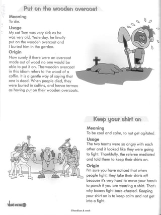 Puf on the wooden overcoat
Meaning
To die.
Usage
My cat Tom was very sick as he
was very old- Yesterday, he finally
put on the wooden overcoat and
I buried him in the garden.
Origin
Now surely if there were an overcoat
made out of wood no one would be
able to put it on. The-wooden overcoat
in this idiom refers to the wood of a
coffin. It is a gentle way of saying that
one is dead. When people died, they
were buried in coffins, and hence termea
as having put on their wooden overcoats.
WW
Keep your shirt on
Meaning
To be cool and calm, to not get agitated.
Usage
The two teams were so angry with each
other and it looked like they were going
to fight. Thankfully, the referee mediated
and told them to keep their shirts on.
Origin
I'm sure you have noticed that when
people fight, they take their shirts off
because it's very hard to move your hands
to punch if you are wearing a shirt. That's
why boxers fight bare-chested. Keeping
your shirt on is to keep calm and not get
into a fight.
BÍB íillli
Elbarskhan & mmh
 
