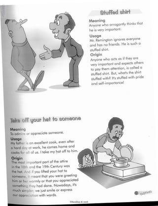 Stuffedshirt
Meaning
Anyone who arrogantly thinks that
he is very important.
Usage
Mr. Remington ignores everyone
and has no friends. He is such a
stuffed shirt.
Origin
Anyone who acts as if they are
very important and expects others
to pay them attention, is called a
stuffed shirt. But, whafs the shirt
stuffed with? Ifs stuffedwith pride
and self-importance!
Tek« fFyour hat to someone
Meaning
To admire or appreciate someone.
Usage
My father is an excellent cook, even after
a hard day at work, he comes home and
cooks for all of us. Itake my hat off to him.
Origin
The most important part of the attire
in the 18 h and the 19th Century was
the hat. And if you lifted your hat to
someone, it meant that you were greeting
him or h< warmly or that you appreciated
somethin they had done. Nowadays, it's
much simpler; we just smile or express
our appreciation with words. 0.0¡TV***
Elbarskhan & mmh
 
