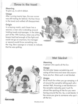Throw in the towel
Meaning
To give up, to admit defeat.
Usage
After running twenty laps, the ace runner
was still trailing far behind- He then threw
in the towel and walked off disappointed.
Origin
In a boxing match, each boxer has a
second, a man who is standing around
holding towels and-sponges. In the latter
part of the 19th Century, when one of the
boxers had had enough of the fight and
could not go on anymore, his manager
or second would throw something into
the ring, like a sponge or a towel, to indicate
that he was quitting.
Wet blanket
*jU
Meaning
A person who spoils all the fun.
Usage
My kid sister keeps complaining and
crying all the time and never lets anyone
have any fun. She's such a wet blanket.
Origin
Its so much fun when you go camping and
sit around the campfire telling each other
stories! Well, throwing a wet blanket over
the campfire naturally puts it out! It's
almost like spoiling all the fun you were
having around the fire. So, a wet blanket is
the name you give to someone who spoils
all the fun.
ara'toni
Elbarskhan & mmh
 
