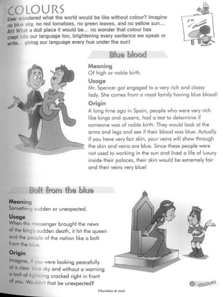 wimv»
COLOURSEver wondered what the world would be like without colour? Imagine
no blue sky, no red tomatoes, no green leaves, and no yellow sun...
Ah! What a dull place it would be... no wonder that colour has
crept into our language too, brightening every sentence we speak or
write... giving our language every hue under the sun!
Meaning
Of high or noble birth.
Usage
Mr. Spencer got engaged to a very rich and classy
lady. She comes from a royal family having blue blood!
Origin
A long time ago in Spain, people who were very rich
like kings and queens, had a test to determine if
someone was of noble birth. They would look at the
arms and legs and see if their blood was blue. Actually
if you have very fair skin, your veins will show through
the skin and veins are blue. Since these people were
not used to working in the sun and lived a life of luxury
inside their palaces, their skin would be extremely fair
and their veins very blue!
BoH from blu@
Meaning
Something sudden or unexpected.
Usage
When the messenger brought the news
of the king's sudden death, it hit the queen
and the people of the nation like a bolt
from the blue.
Origin
Imagine, il you were looking peacefully
at a clear je sky and without a warning
0 bolt of liej htning cracked right in front
of you. Woi ¡n'tthat be unexpected?
Elbarskhan & mmh
 