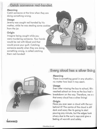 Catch someone red-handed
Meaning
Catch someone at the time when they are
doing something wrong.
Usage
Jeremy was caught red handed by his
mother, while he was stealing some cookies
from the jar.
Origin
Imagine being caught while you
were murdering someone. Your hands
would be red with blood and that
would prove your guilt. Catching
someone exactly when they are doing
something wrong, is called catching
them red-handed!
Every cloud has a silver lining
vLwlonItM#
Meaning
There is something good in any situation,
no matter how bad it may seem.
Usage
Even after missing the bus to school, Rita
reached school on time as the bus had a
breakdown on the way. Therefore, we say
that every cloud has a silver lining!
Origin
Have you ever seen a cloud with the sun
behind it? The centre of the cloud is still
dark and scary like its going to start
pouring any minute, but the edges look
silvery due to the sun's rays and give a
feeling of warmth and safety.
Elbarskhan & mmh
 