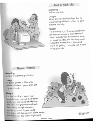 © CQX-OO**
Meaning
To lose your job.
Usage
When Steve's boss found out that he
was sleeping all day in office, he gave
him the pink slip.
Origin
Till a century ago, if someone lost their
job they were given a pink dismissal
slip to indicatethat their services were
no longer needed and that they could
collect the money due to them and
leave. So getting a pink slip just means
losing your job.
Oreen thumb
Meaning
To hav< a talent for gardening.
Usage
My aunfs garden is filled with
colourful flowers. Iguess she's got
a green thumb.
Get a pink slip
Origin
It is said that if you touch your
plants lovingly and rub their leaves
gently, give them a lot of affection
and care, they grow fast and well.
By touching your plants often,
your thumbs and fingers would
turn gree » with the pigment of the leaves
and that how this idiom originated!
Elbarskhan & mmh
 