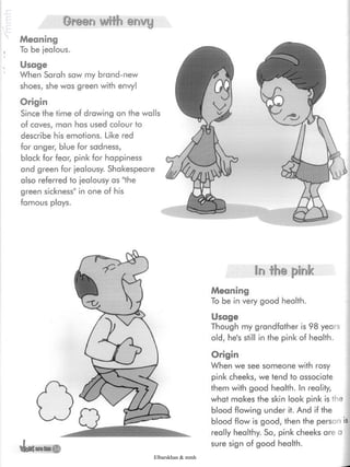 Oreen with envy
Meaning
, To be jealous.
Usage
When Sarah saw my brand-new
shoes, she was green with envy!
Origin
Since the time of drawing on the walls
of caves, man has used colour to
describe his emotions. Like red
for anger, blue for sadness,
black for fear, pink for happiness
and green for jealousy. Shakespeare
also referred to jealousy as "the
green sickness" in one of his
famous plays.
In the pink
Meaning
To be in very good health.
Usage
Though my grandfather is 98 years
old, he's still in the pink of health.
Origin
When we see someone with rosy
pink cheeks, we tend to associate
them with good health. In reality,
what makes the skin look pink is the
blood flowing under it. And if the
blood flow is good, then the person is
really healthy. So, pink cheeks are a
sure sign of good health.
Elbarskhan & mmh
 