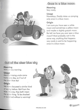 Once In a blue moon
Meaning
Very rarely.
Usage
Nowadays, Daddy takes us camping
only once in a blue moon.
Origin
I am sure you have seen a white
moon and sometimes a yellow moon
and maybe a slightly greyish moon.
But tell me have you ever seen a blue
moon? Most probably not! In the
same way, anything that happens
very rarely is said to be happening
once in a blue moon.
Ou-'i of the olear blue sky
Meaning
Without any warning.
Usage
Maria's missing uncle came
home one day, as if out of
the clear blue sky! %
Origin
We have discussed a similar kind
of saying before. Bolt from the
blue.Anyway, they both mean
the same thing. To be shocked
or surprised without a warning!
Elbarskhan & mmh
 