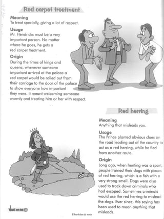 Red carpet treatment
Meaning
To treat specially, giving a lot of respect.
Usage
Mr. Hendricks must be a very
important person. No matter
where he goes, he gets a
red carpet treatment.
Origin
During the times of kings and
queens, whenever someone
important arrived at the palace a
red carpet would be rolled out from
their carriage to the door of the palace
to show everyone how important
they were. It meant welcoming someone
warmly and treating him or her with respect.
Red herring
Meaning
Anything that misleads you.
Usage
The Prince planted obvious clues on
the road leading out of the country to
act as a red herring, while he fled
from another route.
4m
Origin
Long ago, when hunting was a sport,
people trained their dogs with pieces
of red herring, which is a fish with a
very strong smell. Dogs were also
used to track down criminals who
had escaped. Sometimes criminals
would use the red herring to mislead
the dogs. Ever since, this saying has
been used to mean anything that
misleads.Elbarskhan & mmh
 