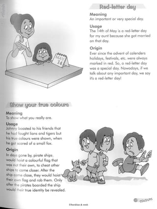 Red-letter day
Meaning
An important or very special day.
Usage
The 14th of May is a red-letter day
for my aunt because she got married
on that day.
Origin
Ever since the advent of calenders
holidays, festivals, etc. were always
marked in red. So, a red-letter day
was a special day. Nowadays, if we
talk about any important day, we say
it's a red-letter day!
ÿSb m yew fro© ©©¡©urn
Meaning
To show what you really are.
Usage
Johnny boasted to his friends that
he had fought lions and tigers but
his true colours were shown, when
he got scared of a small fox.
Origin
In days gone by, pirate ships
would hoist a colourful flag that
was not their own, to cheat other
ships to come closer. After the
ship came close, they would hoist
their own flag and rob them. Only V
after the pirates boarded the ship
would their true identity be revealed.
® couov)ÿ
Elbarskhan & mmh
 
