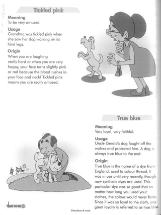 Tickled pink
Meaning
To be very amused.
Usage
Grandma was tickled pink when
she saw her dog walking on its
hind legs.
Origin
When you are laughing
really hard or when you are very
happy, your face turns slightly pink
or red because the blood rushes to
your face and neck! Tickled pink
means you are really amused.
True blue
4»atMm
Meaning
Very loyal, very faithful.
Usage
Uncle Gerald's dog fought off the
wolves and protected him. A dog is
always true blue to the end.
Origin
True blue is the name of a dye from
England, used to colour thread. It
was in use until very recently, though
now synthetic dyes are used. This
particular dye was so good that no
matter how long you used your
clothes, the colour would never fade.
Since it was so loyal to the cloth, any
great loyalty is referred to as true blue.
Elbarskhan & mmh
 