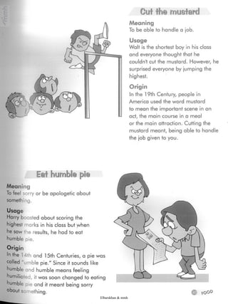 Cut the mustard
Meaning
To be able to handle a job.
Usage
Walt is the shortest boy in his class
and everyone thought that he
couldn't cut the mustard- However, he
surprised everyone by jumping the
highest.
Origin
In the 19th Century, people in
America used the word mustard
to mean the important scene in an
act, the main course in a meal
or the main attraction. Cutting the
mustard meant, being able to handle
the job given to you.
Eat humble pie
Meaning
To feel sorry or be apologetic about
something.
Usage
Harry boasted about scoring the
highest marks in his class but when
he saw the results, he had to eat
humble pie.
Origin
In the 14th and 15th Centuries, a pie was
called 'umble pie." Since it sounds like
humble and humble means feeling
humiliated, it was soon changed to eating
humble pie and it meant being sorry
about something. © fOOD
Elbarskhan & mmh
 
