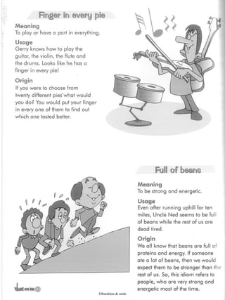 Finger in every pie
Meaning
To play or have a part in everything.
Usage
Gerry knows how to play the
guitar, the violin, the flute and
the drums. Looks like he has a
finger in every pie!
Origin
If you were to choose from
twenty different pies'what would
you do? You would put your finger
in every one of them to find out
which one tasted better.
4eWarefan ©
FuSS of beans
Meaning
To be strong and energetic.
Usage
Even after running uphill for ten
miles, Uncle Ned seems to be fui
of beans while the rest of us are
dead tired.
Origin
We all know that beans are full oí
proteins and energy. If someone
ate a lot of beans, then we would
expect them to be stronger than the
rest of us. So, this idiom refers to
people, who are very strong and
energetic most of the time.
Elbarskhan & mmh
 