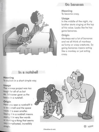 Go bananas
Meaning
To become crazy.
Usage
In the middle of the night, my
brother starts singing at the top
of his voice. Looks like he has
gone bananas.
Origin
Monkeys eat a lot of bananas
and we all think of monkeys
as funny or crazy creatures. So
going bananas means acting
like a monkey or just acting
crazy.
Ina nutshell
Meaning
To explain in a short simple way.
Usage
The science project was too
tough for all of us but
Mr. Schooner gave us the
basics in a nutshell.
Origin
Have you seen a nutshell? It
is very small and the space
inside it is even smaller.
Saying it in a nutshell means
saying it in very few words
or making a thing that seems
very complicated, incredibly
simple.
Elbarskhan & mmh
 