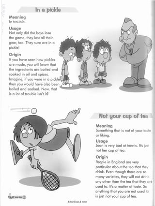In a jpDekb
Meaning
Introuble.
Usage
Not only did the boys lose
the game, they lost all their
gear, too. They sure are in a
pickle!
Origin
If you have seen how pickles
are made, you will know that
the ingredients are boiled and
soaked in oil and spices.
Imagine, if you were in a
then you would have also
boiled and soaked. Now, that
is a lot of trouble isn't it?
Not your cup of fea
Meaning
Something that is not of your taste
or liking.
Usage
Joan is very bad at tennis. It's just
not her cup of tea.
Origin
People in England are very
particular about the tea that they
drink. Even though there are so
many varieties, they will not drink
any other than the tea that they are
used to. It's a matter of taste. So
anything that you are not used to
is just not your cup of tea.
Elbarskhan & mmh
 