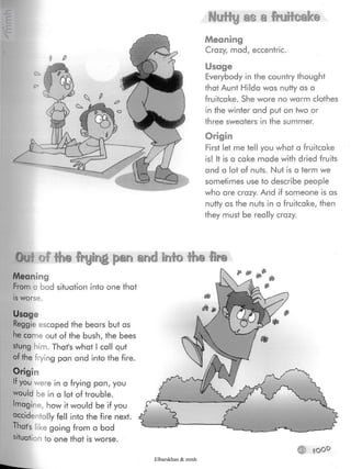 Nutty as a fruitcake
Meaning
Crazy, mad, eccentric.
Usage
Everybody in the country thought
that Aunt Hilda was nutty as a
fruitcake. She wore no warm clothes
in the winter and put on two or
three sweaters in the summer.
Origin
First let me tell you what a fruitcake
is! It is a cake made with dried fruits
and a lot of nuts. Nut is a term we
sometimes use to describe people
who are crazy. And if someone is as
nutty as the nuts in a fruitcake, then
they must be really crazy.
Out of the frying pan and Into the lire
Meaning
From a bad situation into one that
is worse.
Usage
Reggie escaped the bears but as
he came out of the bush, the bees
stung him.That's what Icall out
of the frying pan and into the fire.
Origin
If you were in a frying pan, you
would be in a lot of trouble.
Imagine, how it would be if you
accidentally fell into the fire next.
That's like going from a bad
situation to one that is worse.
O
Elbarskhan & mmh
 