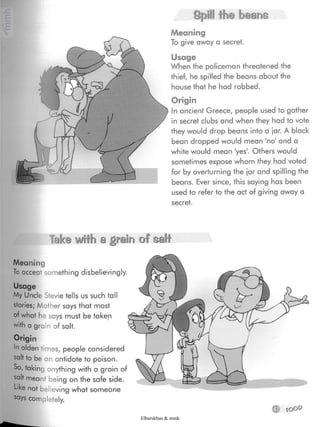 Spill the beans
Meaning
To give away a secret.
Usage
When the policeman threatened the
thief, he spilled the beans about the
house that he had robbed.
Origin
In ancient Greece, people used to gather
in secret clubs and when they had to vote
they would drop beans into a ¡ar. A black
bean dropped would mean 'no' and a
white would mean 'yes'. Others would
sometimes expose whom they hadvoted
for by overturning the ¡ar and spilling the
beans. Ever since, this saying has been
used to refer to the act of giving away a
secret.
Take with a grain of salt
® fOOP
Meaning
To accept something disbelievingly.
tells us such tall
stories; Mother says that most
of what he says must be taken
with a grain of salt.
Origin
In olden times, people considered
salt to be an antidote to poison.
So, taking anything with a grain of
salt meant being on the safe side.
L>ke not believing what someone
says completely.
Elbarskhan & mmh
 