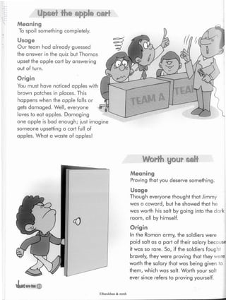«Usmtan*£
Worth your salt
Meaning
Proving that you deserve something.
Usage
Though everyone thought that Jimmy
was a coward, but he showed that he
was worth his salt by going into the dark
room, all by himself
Origin
In the Roman army, the soldiers were
paid salt as a part of their salary because
it was so rare. So, if the soldiers fought
bravely, they were proving that they were
worth the salary that was being given to
them, which was salt. Worth your salt
ever since refers to proving yourself.
Origin
You must have noticed apples with
brown patches in places. This
happens when the apple falls or
gets damaged. Well, everyone
loves to eat apples. Damaging
one apple is bad enough; just imagine
someone upsetting a cart full of
apples. What a waste of apples!
Upset the apple cart
Meaning
To spoil something completely.
Usage
Our team had already guessed
the answer in the quiz but Thomas
upset the apple cart by answering
out of turn.
Elbarskhan & mmh
 