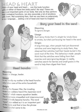 HEADS. HEART
Think of your head and heart... can the body function
without either of these two body parts? No way! These are
the most important parts of our body. Not only do they perform
their biological functions, we also associate a lot of emotions
with them. Not surprising then, that we usethem so extensively
in our language... adding a lot of head and heart to English!
Bury your head in ihe sand
Meaning
To ignore danger.
Usage
Aunt Jenny thinks that it's alright for Uncle Dave
to smoke, but she's just burying her head in the sand.
Origin
A long time ago, when people had just discovered
ostriches and were beginning to study them, they
observed that ostriches had their heads buried in the
sand most of the time. This behaviour made people
think that the ostriches were hiding from their
enemies and were ignoring danger. In reality,
ostriches search for berries and small grains in the
sand to help them digest their food.
¿lead honoho
Meaning
Person in charge, leader.
Usage
In my family my mother is the head honcho
who takes care of the entire household.
Origin
During the Korean War, the invading
American soldiers heard the Japanese word
"hanchu" which means squadron leader.
The Americans misspelled and mispronounced
lf and it finally became honcho. The word
head' was added as it is an important part
of the body and that is how the phrase
head honcho' came to be.
*85*Elbarskhan & mmh
 