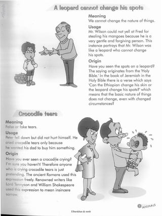 A leopard cannot change his spots
Meaning
We cannot change the nature of things.
Usage
Mr. Wilson could not yell at Fred for
stealing his mangoes because he is a
very gentle and forgiving person. This
instance portrays that Mr. Wilson was
like a leopard who cannot change
his spots.
Origin
Have you seen the spots on a leopard?
The saying originates from the 'Holy
Bible.1In the book of Jeremiah in the
Holy Bible there is a verse which says
'Can the Ethiopian change his skin or
the leopard change his spots?' which
means that the basic nature of things
does not change, even with changed
circumstances?
Crocodile tears
Meaning
False or fake tears.
Usage
Pel - I down but did not hurt himself. He
cried crocodile tears only because
he v anted his dad to buy him something.
Origin
Have you ever seen a crocodile crying?
I'm sure you haven't! Therefore anyone
who is crying crocodile tears is just
pretending. The ancient Romans used this
exp ession freely. Renowned writers like
Lord Tennyson and William Shakespeare
used this expression to mean insincere
sorrow.
Elbarskhan & mmh
 