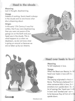 Head in the clouds
Meaning
Lost in thought, daydreaming.
Usage
Instead of working, Sara's head is always
in the clouds and no one knows what
she is dreaming about.
Origin
In the early 17th Century it was first
written, that if you were daydreaming
then you were not aware of the
goings-on on the Earth and your
head was in the clouds. This is
what happens to us when we
daydream, we do not know what
is going on around us because we
are so taken up by our dreams.
Origin
This saying originated in Ancient
Rome. The Romans believed that
when someone falls in love, their
emotions turn upside down. So,
lot of sayings like 'head over
in love' and 'bowled over' came
to be because they all hint at
upside down.
Head over heels in love
Meaning
To fall helplessly in love.
Usage
When the Beast saw Beauty, he fell
head over heels in love with her.
Elbarskhan & mmh
 