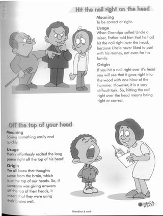 nail right on the head
Meaning
To be correct or right.
Usage
When Grandpa called Unclea
miser, Father told him that he had
hit the nail right over the head,
because Uncle never likedto part
with his money, not even for his
family.
Origin
If you hit a nail right over it's head
you will see that it goes right into
the wood with one blow of the
hammer. However, it is a very
difficult task. So, hitting the nail
right over the head means being
right or correct.
Hit the
Off the top of your head
Meaning
Saying something easily and
Usage
Henry effortlessly recited the long
poem right off the top of his head!
Origin
We all know that thoughts
come rom the brain, which
is at the top of our heads. So, if
someone was giving answers
off the top of their heads, it
mean that they were using
'heir brains well.
Elbarskhan & mmh
 