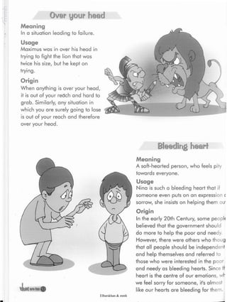 Over your head
Meaning
In a situation leading to failure.
Usage
Maximus was in over his head in
trying to fight the lion that was
twice his size, but he kept on
trying.
Origin
When anything is over your head,
it is out of your redch and hard to
grab. Similarly, any situation in
which you are surely going to lose
is out of your reach and therefore
over your head.
Bleeding heart
Meaning
A soft-hearted person, who feels pity
towards everyone.
Usage
Nina is such a bleeding heart that if
someone even puts on an expression <
sorrow, she insists on helping them ou
Origin
In the early 20th Century, some peopl»
believed that the government should
do more to help the poor and needy.
However, there were others who thoug
that all people should be independent
and help themselves and referred to
those who were interested in the poor
and needy as bleeding hearts. Since
heart is the centre of our emotions, wl"
we feel sorry for someone, it's almost
like our hearts are bleeding for them.
Elbarskhan & mmh
 