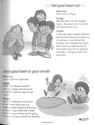 Eat your heart out
Meaning
To be very unhappy.
Usage
After the team lost the football
match, the coach sat in a corner
and ate his heart out.
Origin
In the early days, people believed
that the heart became smaller out
of sadness, it was almost like
whoever was unhappy had eaten
their heart out, because we all
know that if you eat an apple for
example, it will get smaller with
every bite.
Have your heart in your mouth
Meaning
To be scared or frightened.
Usage
When Little Stewart jumped
from the treetop into the pond,
his mother had her heart in her
mouth.
Origin
Have you listened to the sound
of your heart when you are
really scared? It beats and thumps
so hard in your chest that itfeels
as if it is in your throat and is going
*o pop out of your mouth any second
Elbarskhan & mmh
 