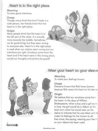 Wear your heart on your sleeve
4iatton©
Meaning
To make your feelings known.
Usage
Everyone knows that Rick loves Joanna
because Rick wears his heart on his sleeve.
Origin
We believe that our emotions come from
the heart. In the days of William
Shakespeare, when a boy and a girl were
in love, the girl would tie a ribbon on the
boy's arm which he would wear on his
sleeve to indicate that he was taken and to
make his feelings for her known to all.
Ever since, the saying, wearing your heart'
on your sleeve has been used.
Heart is in the right place
Meaning
To have good intentions.
Usage
Though many think that Aunt Frieda is a
rude person, her friends know that her
heart is in the right place.
Origin
Many people think that the heart is in
the left part of the chest. It is actually
more towards the middle. Sometimes
we do good things but they seem wrong
to everyone else. Heart is in the right place
is used when our actions seem wrong but our
intentions are right. Emotions come from the
heart and if the heart were in the wrong place,
would our thoughts and actions be good?
Elbarskhan & mmh
 