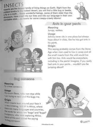 INSECTSInsects arethe largestfamily of living things on Earth. Rightfrom the
coldesttundra to vhe hottest desert, you will find a little bug or beetle
a fly or a moth... these wonderful beings, some of them older than the
dinosaurs, have crept into our lives and into our language in their own
inimitablestyle... so here'sfor some creepy-crawly idioms!
Arate in your pants
Meaning
Jumpy, restless.
Usage
Johnny never sits in one place but always
hops about in class, like he has got ants in
his pants.
Origin
This saying probably comes from the Stone
Age when man used to live in caves and all
the small insects from the wild would live
with him too. Ants would be everywhere,
including in the pants! Imagine, if you really
had ants in your pants... wouldn't you be
jumping about?
Bug timeone
Meaning
To irritate someone.
Usage
.*Ay cousin Elena, talks non-stop while
1am trying to read and this bugs me.
Origin
When insects buzz around your face it
s very irritating, isn't it? inAfrica, where
'nere are many languages and countries,
'he words for annoy are "baga1and bugal
Europeans,who were exploring Africa,
of this and :oinedthe sayingto bugsomeone'.
Elbarskhan & mmh
 