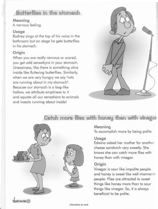 Butterflies in the sfomach
Meaning
A nervous feeling.
Usage
Rodney sings at the top of his voice in the
bathroom but on stage he gets butterflies
in his stomach.
Origin
When you are really nervous or scared,
you get odd sensations in your stomach.
Uneasiness, like there is something alive
inside like fluttering butterflies. Similarly,
when we are very hungry we say "rats
are running about in my stomach".
Because our stomach is a bag-like
hollow, we attribute emptiness to it
and equate all our sensations to animals
and insects running about inside!
Oeteh mofs flies with honey than with vinegai
Meaning
To accomplish more by being polite.
Usage
Edwina asked her mother for another
cheese sandwich very sweetly. She
knows she can catch more flies with
honey than with vinegar.
Origin
Vinegar is sour like impolite people
and honey is sweet like well-mannerec
people. Flies are attracted to sweet
things like honey more than to sour
things like vinegar. So, it is always
beneficial to be polite.
Elbarskhan & mmh
 
