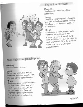 Fly ir# Ihe ointmeni
Meaning
Small annoyances that spoil the
entire show.
Usage
Everythingwas going well at the party
until Titus arrived and started making
fun of everyone. Hewas a real fly in
the ointment.
Origin
An ointment is a soft, smooth paste
that helps to heal the skin and
wounds. However, if a small thing
like a fly fell into it,would you want to
use it on yourself? Fly inthe ointment
means anyone or anything that
spoils the show.
Knee higi.*> a grasshopper
Meaning
Very short or very young.
Usage
The old man told Robert that he
had known his father when he was
only knee high to a grasshopper.
Origin
Grasshoppers are very small insects
'hat have powerful legs and jump
«ell. If you look closely, you can
see their knees And if you were
°n'y knee high o a grasshopper
'hen you would be really young
and short.
Elbarskhan & mmh
 