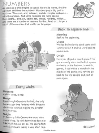 ¡NUMBERS
As soon as a child begins to speak, he or she learns, first the
alphabet and then the numbers. Numbers play a big part in
our lives. We count, add, subtract, and do complex problems...
all with numbers. And some numbers are more special
than others... one, six, seven, ten, twelve, hundred, million...
and there are a number of reasons for that. Read on... to get a
count of the numbers that add to our language!
Back to square one
Meaning
Back to the beginning.
Usage
We had built a lovely sand castle until
Tommy fell on it and we were back to
square one.
Origin
Have you played a board game? The
game usually starts on the first square
and ends on the last one. In certain
games, if you make a mistake in the
middle of the game, you have to go
back to the first square and start all
over again.
Forty winks
Meaning
A short sleep, a nap.
Usage
Even though Grandma is tired, she only
has enough time for forty winks because
she needs to finish making my sweater
by Christmas.
Origin
In the early 14th Century the word wink
ÿeant sleep. To wink forty times does not
take much time at all. So, the saying forty
W|nks just means taking a very short nap.
Elbarskhan & mmh
 