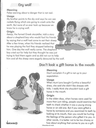 Cry wolf
Meaning
False warning about a danger that is not real.
Usage
My brother points to the sky and says he can see
rockets flying which are going to crash onto the
earth. But none of us ever look up because we
know he is crying wolf.
Origin
Aesop, the famed Greek storyteller, told a story
about a shepherd boy who would fool his friends
by saying that a wotf had come to eat their sheep.
After a few times, when his friends realised that
he was playing the fool they stopped believing
him. One day the wolf really came. The shepher
boy cried out for help but they thought he was just
trying to fool them again and so did not run to help
him and all the sheep were eagerly devoured by the wolf.
Don't look a giB horse in the rnoufh
Meaning
Don't complain if a gift is not up to your
expectation.
Usage
When Aunt Lara bought Cynthia a beautiful
dress, she said she didn't like dresses with
frills. I really think she shouldn't look a gift
horse in the mouth.
Origin
In the olden days, when horses were used for
more than just riding, people would examine thei
teeth to check whether it was a young strong
horse or an old one. But if you were gifted a
horse by someone and you examined its teeth by
looking at its mouth, then you would be hurting
the feelings of the person who gifted it to you. In
other words, it is better not to be too choosy or
fuss about anything that comes to you as a gift.
Elbarskhan & mmh
 