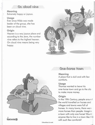 On cloud nine
Meaning
Extremely happy or joyous.
Usage
Ever since Hilda was made
leader of the group, she has
been on cloud nine.
Origin
Heaven is a very joyous place and
according to the Jews, the number
nine refers to the highest heaven.
On cloud nine means being very
happy.
vloMSwilHfl®
One-horse town
Meaning
A place that is dull and with few
comforts.
Usage
Thomas wanted to leave his
one-horse town and go to the city
to make more money.
Origin
In the 19th Century, people around
the world travelled on horses and
villages and towns were full of
horses. In many towns, there were
more horses than people. Imagine
a town with only one horse! Would
anyone like to live in a town like this
with such few comforts?
Elbarskhan & mmh
 