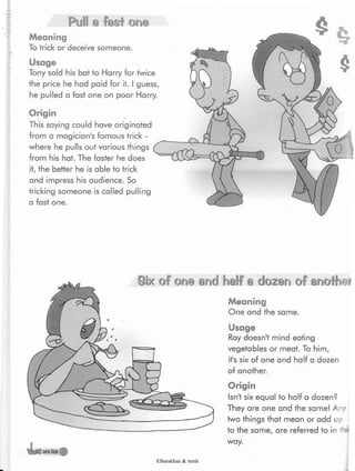 Pull a fast one
Meaning
To trick or deceive someone.
Usage
Tony sold his bat to Harry for twice
the price he had paid for it. I guess,
he pulled a fast one on poor Harry.
Origin
This saying could have originated
from a magician's famous trick -
where he pulls out various things
from his hat. The faster he does
it,the better he is able to trick
and impress his audience. So
tricking someone is called pulling
a fast one.
Six of one end half a dozen of anothei
Meaning
One and the same.
Usage
Roy doesn't mind eating
vegetables or meat. To him,
it's six of one and half a dozen
of another.
Origin
Isn't six equal to half a dozen?
They are one and the same! A ly
two things that mean or add up
to the same, are referred to in
way.
Elbarskhan & mmh
 